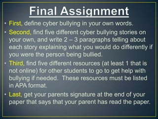 • First, define cyber bullying in your own words.
• Second, find five different cyber bullying stories on
your own, and write 2 – 3 paragraphs telling about
each story explaining what you would do differently if
you were the person being bullied.
• Third, find five different resources (at least 1 that is
not online) for other students to go to get help with
bullying if needed. These resources must be listed
in APA format.
• Last, get your parents signature at the end of your
paper that says that your parent has read the paper.
 