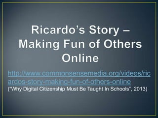 http://www.commonsensemedia.org/videos/ric
ardos-story-making-fun-of-others-online
(“Why Digital Citizenship Must Be Taught In Schools”, 2013)
 