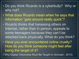 • Do you think Ricardo is a cyberbully? Why or
why not?
• What does Ricardo mean when he says that
information “gets around really quick”?
• Ricardo thinks that harassing others on
Internet, rather than in person, appeals to
some teenagers because they can’t be
attacked back physically. What do you think?
• Have you ever encountered online cruelty?
How do you think someone might feel after
being the target of it?
(“Why Digital Citizenship Must Be Taught In Schools”, 2013)
 