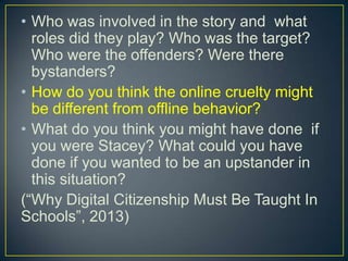 • Who was involved in the story and what
roles did they play? Who was the target?
Who were the offenders? Were there
bystanders?
• How do you think the online cruelty might
be different from offline behavior?
• What do you think you might have done if
you were Stacey? What could you have
done if you wanted to be an upstander in
this situation?
(“Why Digital Citizenship Must Be Taught In
Schools”, 2013)
 