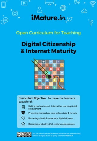 Open Curriculum for Teaching
Digital Citizenship
& Internet Maturity
You are free to use and share this document non-commercially
without changing it and by giving credits to iMature.in.
Curriculum Objective: To make the learners
capable of:
Making the best use of Internet for learning & skill
development.
Protecting themselves from online risks & threats.
Becoming ethical & empathetic digital citizens.
Becoming productive 21st century professionals.
 