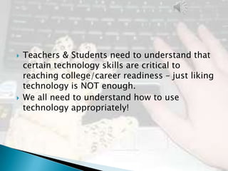    Teachers & Students need to understand that
    certain technology skills are critical to
    reaching college/career readiness – just liking
    technology is NOT enough.
   We all need to understand how to use
    technology appropriately!
 