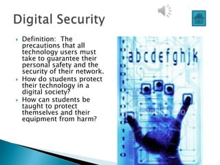    Definition: The
    precautions that all
    technology users must
    take to guarantee their
    personal safety and the
    security of their network.
   How do students protect
    their technology in a
    digital society?
   How can students be
    taught to protect
    themselves and their
    equipment from harm?
 