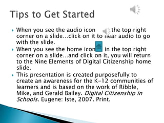    When you see the audio icon      in the top right
    corner on a slide…click on it to hear audio to go
    with the slide.
   When you see the home icon       in the top right
    corner on a slide…and click on it, you will return
    to the Nine Elements of Digital Citizenship home
    slide.
   This presentation is created purposefully to
    create an awareness for the K-12 communities of
    learners and is based on the work of Ribble,
    Mike, and Gerald Bailey. Digital Citizenship in
    Schools. Eugene: Iste, 2007. Print.
 