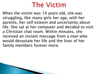 When the victim was 14 years old, she was
struggling, like many girls her age, with her
parents, her self esteem and uncertainty about
life. She sat at her computer and decided to visit
a Christian chat room. Within minutes, she
received an instant message from a man who
would devastate her life and the lives of her
family members forever more.
 