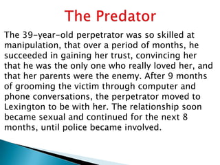 The 39-year-old perpetrator was so skilled at
manipulation, that over a period of months, he
succeeded in gaining her trust, convincing her
that he was the only one who really loved her, and
that her parents were the enemy. After 9 months
of grooming the victim through computer and
phone conversations, the perpetrator moved to
Lexington to be with her. The relationship soon
became sexual and continued for the next 8
months, until police became involved.
 