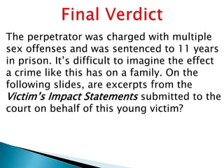 The perpetrator was charged with multiple
sex offenses and was sentenced to 11 years
in prison. It‟s difficult to imagine the effect
a crime like this has on a family. On the
following slides, are excerpts from the
Victim‟s Impact Statements submitted to the
court on behalf of this young victim?
 