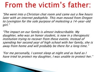 “She went into a Christian chat room and came out a few hours
later with an internet pedophile. This man moved from Oregon
to Lexington for the sole purpose of molesting a 14-year-old
girl.”

“The impact on our family is almost indescribable. My
daughter, who was an honor student, is now in a therapeutic
institution trying to recover from these events. Instead of
spending her second year of high school with her family, she is
away from home and will probably be there for a long time.”

“For me personally, I cannot sleep at night and as hard as I
have tried to protect my daughter, I was unable to protect her.”
 