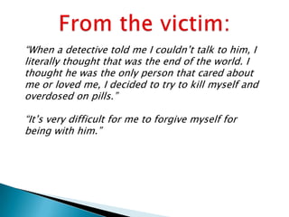 “When a detective told me I couldn‟t talk to him, I
literally thought that was the end of the world. I
thought he was the only person that cared about
me or loved me, I decided to try to kill myself and
overdosed on pills.”

“It‟s very difficult for me to forgive myself for
being with him.”
 