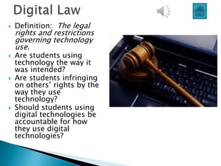    Definition: The legal
    rights and restrictions
    governing technology
    use.
   Are students using
    technology the way it
    was intended?
   Are students infringing
    on others‟ rights by the
    way they use
    technology?
   Should students using
    digital technologies be
    accountable for how
    they use digital
    technologies?
 