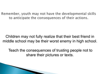 Children may not fully realize that their best friend in
middle school may be their worst enemy in high school.

   Teach the consequences of trusting people not to
             share their pictures or texts.
 