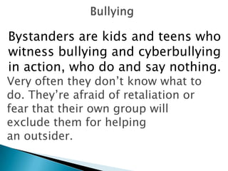 Bystanders are kids and teens who
witness bullying and cyberbullying
in action, who do and say nothing.
Very often they don‟t know what to
do. They‟re afraid of retaliation or
fear that their own group will
exclude them for helping
an outsider.
 