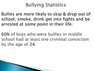 Bullies are more likely to skip & drop out of
school, smoke, drink get into fights and be
arrested at some point in their life.

60% of boys who were bullies in middle
school had at least one criminal conviction
by the age of 24.
 