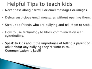 • Never pass along harmful or cruel messages or images.

• Delete suspicious email messages without opening them.

• Step up to friends who are bullying and tell them to stop.

• How to use technology to block communication with
  cyberbullies.

• Speak to kids about the importance of telling a parent or
  adult about any bullying they‟re witness to. –
  Communication is key!!!
 