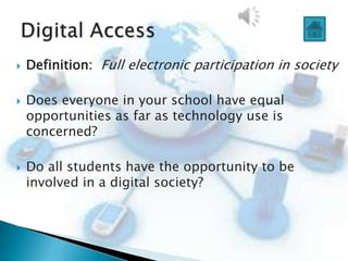    Definition: Full electronic participation in society

   Does everyone in your school have equal
    opportunities as far as technology use is
    concerned?

   Do all students have the opportunity to be
    involved in a digital society?
 