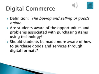    Definition: The buying and selling of goods
    online
   Are students aware of the opportunities and
    problems associated with purchasing items
    using technology?
   Should students be made more aware of how
    to purchase goods and services through
    digital formats?
 