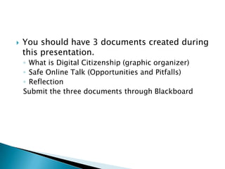    You should have 3 documents created during
    this presentation.
    ◦ What is Digital Citizenship (graphic organizer)
    ◦ Safe Online Talk (Opportunities and Pitfalls)
    ◦ Reflection
    Submit the three documents through Blackboard
 