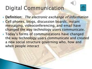    Definition: The electronic exchange of information
   Cell phones, blogs, discussion boards, instant
    messaging, videoconferencing, and email have
    changed the way technology users communicate.
   Today‟s forms of communications have changed
    the way technology users communicate and created
    a new social structure governing who, how and
    when people interact
 