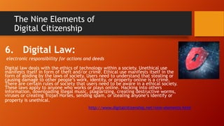The Nine Elements of
Digital Citizenship
6. Digital Law:
electronic responsibility for actions and deeds
Digital law deals with the ethics of technology within a society. Unethical use
manifests itself in form of theft and/or crime. Ethical use manifests itself in the
form of abiding by the laws of society. Users need to understand that stealing or
causing damage to other people’s work, identity, or property online is a crime.
There are certain rules of society that users need to be aware in a ethical society.
These laws apply to anyone who works or plays online. Hacking into others
information, downloading illegal music, plagiarizing, creating destructive worms,
viruses or creating Trojan Horses, sending spam, or stealing anyone’s identify or
property is unethical.
http://www.digitalcitizenship.net/nine-elements.html
 