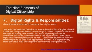 The Nine Elements of
Digital Citizenship
7. Digital Rights & Responsibilities:
those freedoms extended to everyone in a digital world.
Just as in the American Constitution where there is a Bill of Rights, there is
a basic set of rights extended to every digital citizen. Digital citizens have
the right to privacy, free speech, etc. Basic digital rights must be
addressed, discussed, and understood in the digital world. With these
rights also come responsibilities as well. Users must help define how the
technology is to be used in an appropriate manner. In a digital society
these two areas must work together for everyone to be productive.
http://www.digitalcitizenship.net/nine-elements.html
 