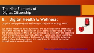 The Nine Elements of
Digital Citizenship
8. Digital Health & Wellness:
physical and psychological well-being in a digital technology world.
Eye safety, repetitive stress syndrome, and sound ergonomic practices are
issues that need to be addressed in a new technological world. Beyond
the physical issues are those of the psychological issues that are becoming
more prevalent such as Internet addiction. Users need to be taught that
there are inherent dangers of technology. Digital Citizenship includes a
culture where technology users are taught how to protect themselves
through education and training.
http://www.digitalcitizenship.net/nine-elements.html
 