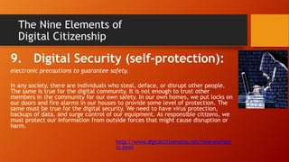 The Nine Elements of
Digital Citizenship
9. Digital Security (self-protection):
electronic precautions to guarantee safety.
In any society, there are individuals who steal, deface, or disrupt other people.
The same is true for the digital community. It is not enough to trust other
members in the community for our own safety. In our own homes, we put locks on
our doors and fire alarms in our houses to provide some level of protection. The
same must be true for the digital security. We need to have virus protection,
backups of data, and surge control of our equipment. As responsible citizens, we
must protect our information from outside forces that might cause disruption or
harm.
http://www.digitalcitizenship.net/nine-elemen
ts.html
 