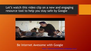 Let’s watch this video clip on a new and engaging
resource tool to help you stay safe by Google
Be Internet Awesome with Google
https://beinternetawesome.withgoogle.com/
 