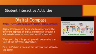 Student Interactive Activities
Digital Compass
https://www.brainpop.com/games/digitalcompass/
Digital Compass will help you to understand the
different aspects of digital citizenship through 8
animated characters and real world scenarios.
When you play this game, you will determine the
fate of the different characters.
First, let’s take a peek at the introduction video to
the game.
https://youtu.be/6opdfUvdETg
 