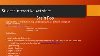 Student Interactive Activities
Brain Pop
has wonderful videos that will help you to understand the different concepts of
digital citizenship.
https://www.brainpop.com/
Username: rpfranklinmilitary
Password: bpop
Instructions:
1. Click on Digital Citizenship
2. Watch the videos on the following topics listed below and take the quiz for each video and
email your results to Dr. Bannister at cbannist@rvaschools.net.
• Cyberbullying
• Conflict Resolution
• Digital Etiquette
• Media Literacy
 