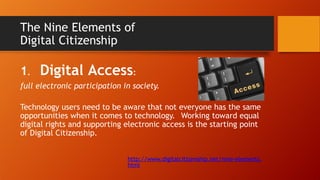 The Nine Elements of
Digital Citizenship
1. Digital Access:
full electronic participation in society.
Technology users need to be aware that not everyone has the same
opportunities when it comes to technology. Working toward equal
digital rights and supporting electronic access is the starting point
of Digital Citizenship.
http://www.digitalcitizenship.net/nine-elements.
html
 