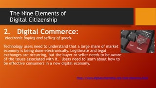 The Nine Elements of
Digital Citizenship
2. Digital Commerce:
electronic buying and selling of goods.
Technology users need to understand that a large share of market
economy is being done electronically. Legitimate and legal
exchanges are occurring, but the buyer or seller needs to be aware
of the issues associated with it. Users need to learn about how to
be effective consumers in a new digital economy.
http://www.digitalcitizenship.net/nine-elements.html
 