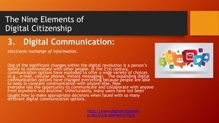 The Nine Elements of
Digital Citizenship
3. Digital Communication:
electronic exchange of information.
One of the significant changes within the digital revolution is a person’s
ability to communicate with other people. In the 21st century,
communication options have exploded to offer a wide variety of choices
(e.g., e-mail, cellular phones, instant messaging). The expanding digital
communication options have changed everything because people are able
to keep in constant communication with anyone else. Now
everyone has the opportunity to communicate and collaborate with anyone
from anywhere and anytime. Unfortunately, many users have not been
taught how to make appropriate decisions when faced with so many
different digital communication options.
http://www.digitalcitizenshi
p.net/nine-elements.html
 