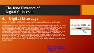 The Nine Elements of
Digital Citizenship
4. Digital Literacy:
process of teaching and learning about technology and the use of technology.
A renewed focus must be made on what technologies must be taught as well as how it
should be used. New technologies are finding their way into the work place that are
not being used in schools (e.g., Videoconferencing, online sharing spaces such as
wikis). In addition, workers in many different occupations need immediate
information (just-in-time information). This process requires sophisticated searching
and processing skills (i.e., information literacy). Learners must be taught how to
learn in a digital society. In other words, learners must be taught to learn anything,
anytime, anywhere. As new technologies emerge, learners need to learn how to use
that technology quickly and appropriately. Digital Citizenship involves
educating people in a new way— these individuals need a high degree of information
literacy skills.
http://www.digitalciti
zenship.net/nine-elem
ents.html
 