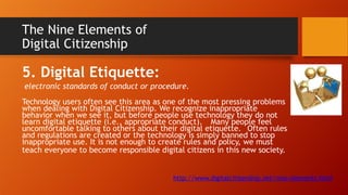 The Nine Elements of
Digital Citizenship
5. Digital Etiquette:
electronic standards of conduct or procedure.
Technology users often see this area as one of the most pressing problems
when dealing with Digital Citizenship. We recognize inappropriate
behavior when we see it, but before people use technology they do not
learn digital etiquette (i.e., appropriate conduct). Many people feel
uncomfortable talking to others about their digital etiquette. Often rules
and regulations are created or the technology is simply banned to stop
inappropriate use. It is not enough to create rules and policy, we must
teach everyone to become responsible digital citizens in this new society.
http://www.digitalcitizenship.net/nine-elements.html
 