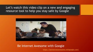 Let’s watch this video clip on a new and engaging
resource tool to help you stay safe by Google
https://beinternetawesome.withgoogle.com/
Be Internet Awesome with Google
 