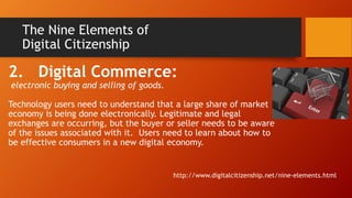 The Nine Elements of
Digital Citizenship
2. Digital Commerce:
electronic buying and selling of goods.
Technology users need to understand that a large share of market
economy is being done electronically. Legitimate and legal
exchanges are occurring, but the buyer or seller needs to be aware
of the issues associated with it. Users need to learn about how to
be effective consumers in a new digital economy.
http://www.digitalcitizenship.net/nine-elements.html
 