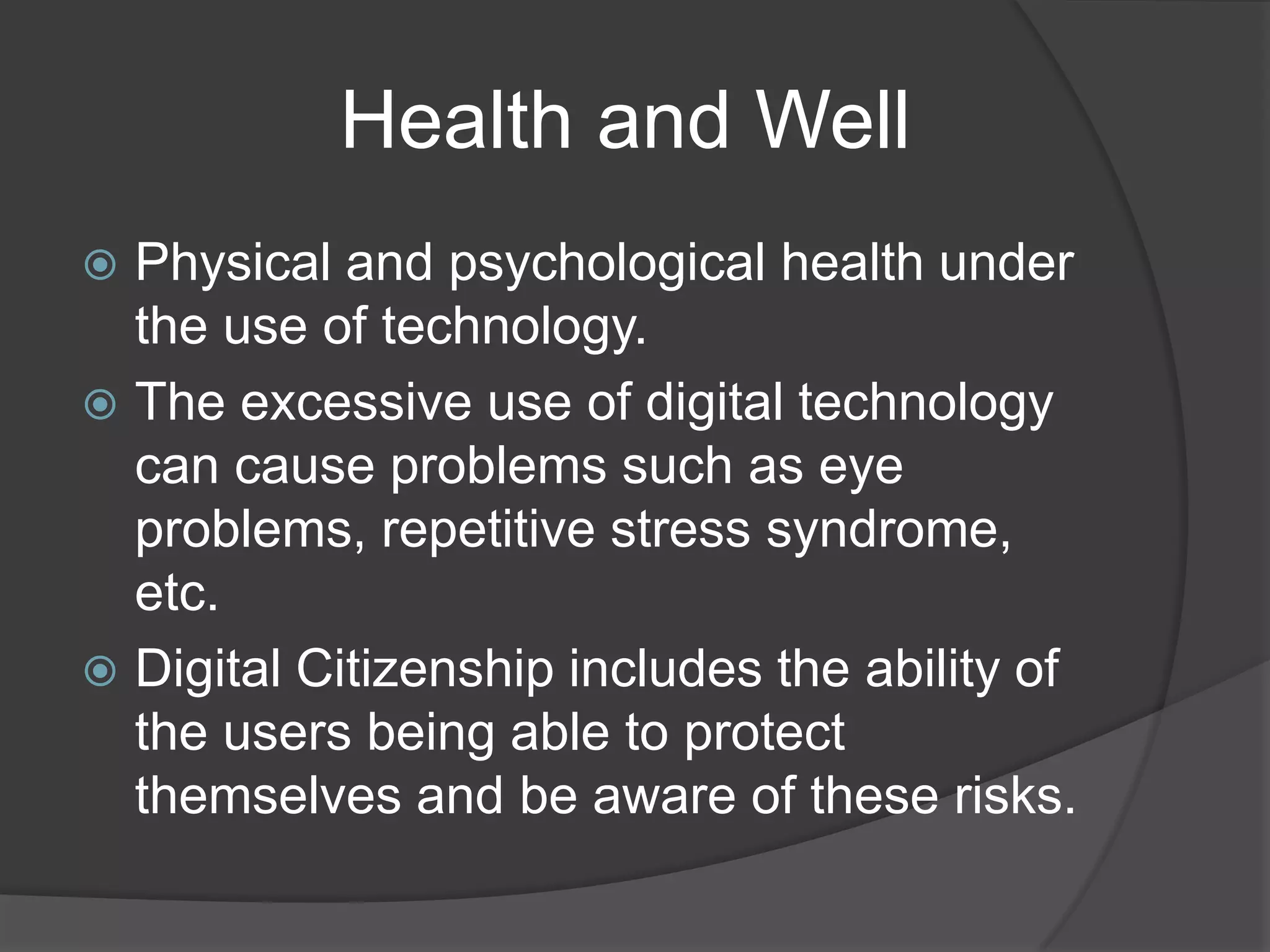             Health and WellPhysical and psychological health under the use of technology.The excessive use of digital technology can cause problems such as eye problems, repetitive stress syndrome, etc. Digital Citizenship includes the ability of the users being able to protect themselves and be aware of these risks. 