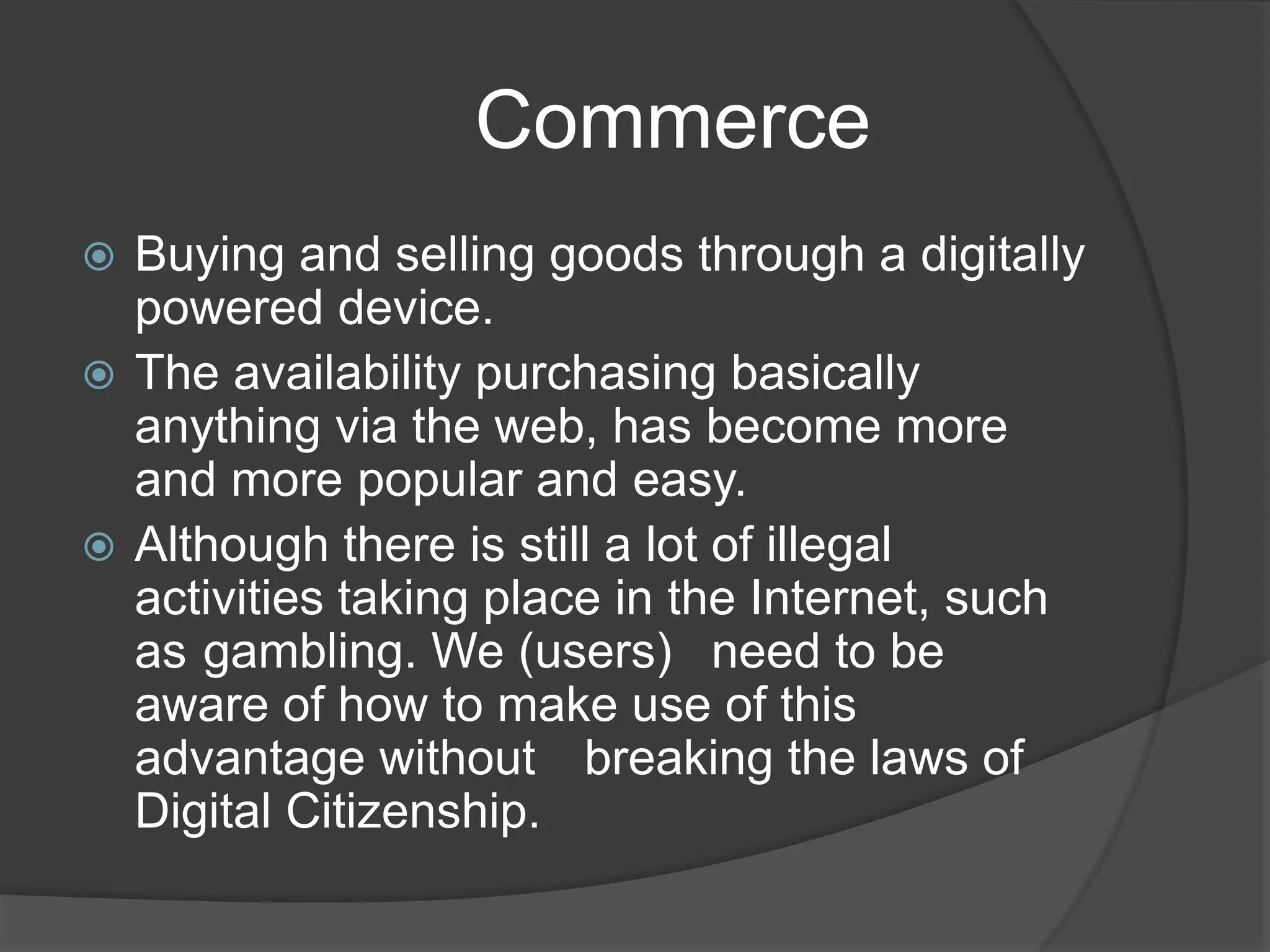                   CommerceBuying and selling goods through a digitally powered device. The availability purchasing basically anything via the web, has become more and more popular and easy.Although there is still a lot of illegal activities taking place in the Internet, such as 	gambling. We (users) 	need to be aware of how to make use of this advantage without 	breaking the laws of Digital Citizenship.