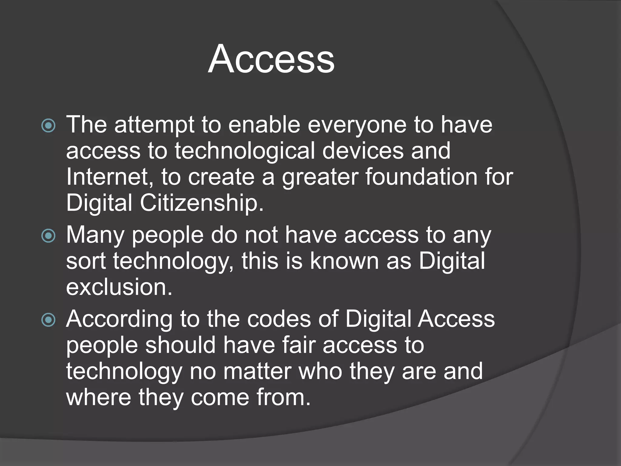                 AccessThe attempt to enable everyone to have access to technological devices and Internet, to create a greater foundation for Digital Citizenship.Many people do not have access to any sort technology, this is known as Digital exclusion.According to the codes of Digital Access people should have fair access to technology no matter who they are and where they come from. 