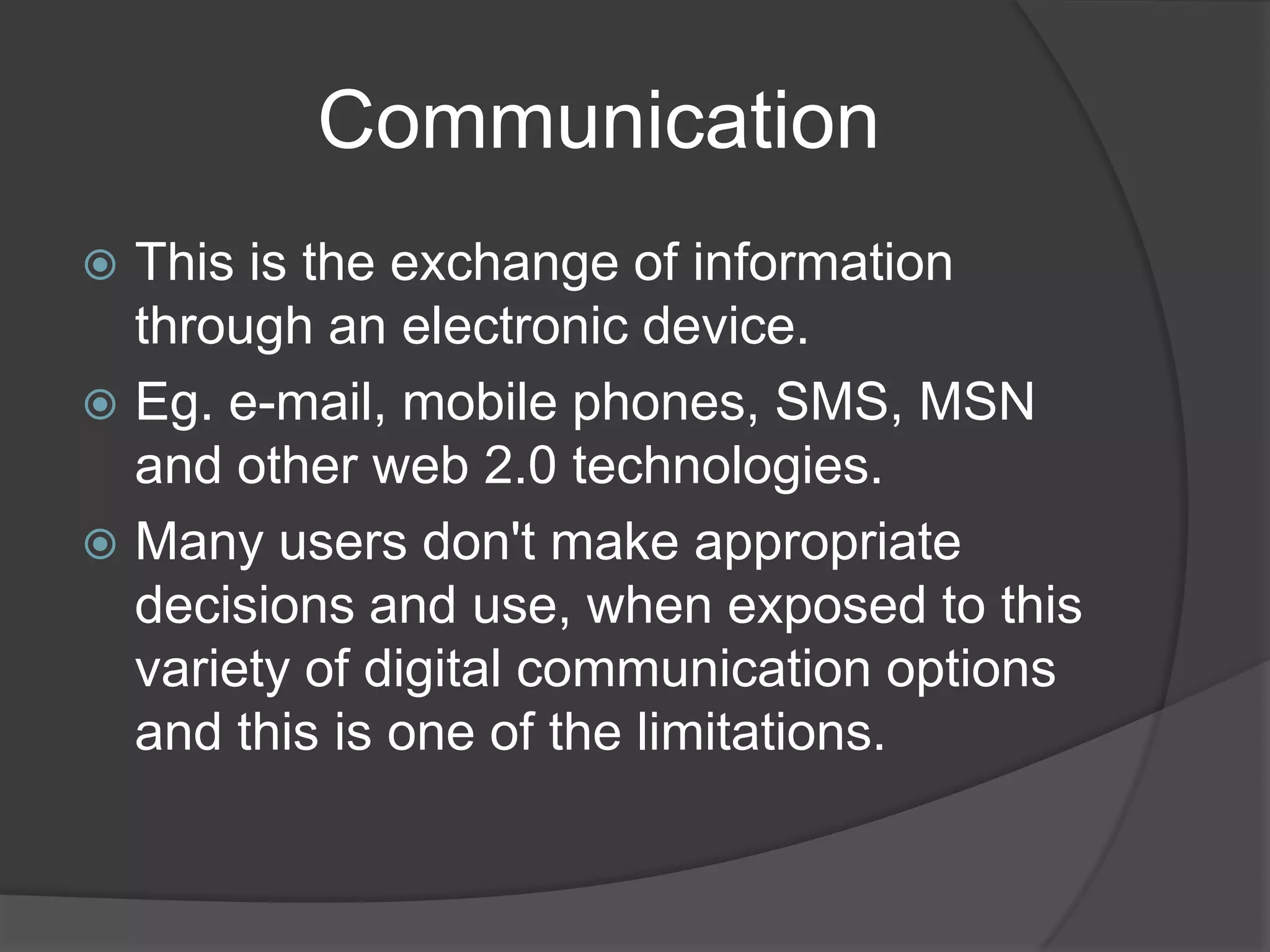            CommunicationThis is the exchange of information through an electronic device.Eg. e-mail, mobile phones, SMS, MSN and other web 2.0 technologies.Many users don't make appropriate decisions and use, when exposed to this variety of digital communication options and this is one of the limitations.