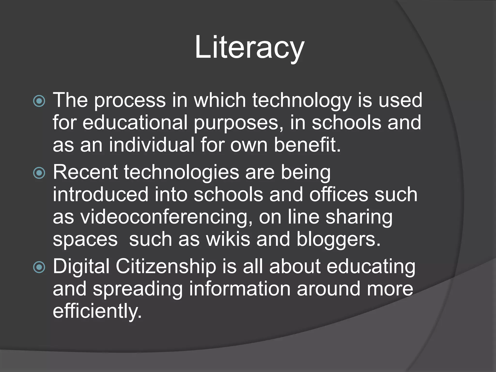                    Literacy The process in which technology is used for educational purposes, in schools and as an individual for own benefit. Recent technologies are being introduced into schools and offices such as videoconferencing, on line sharing spaces 	such as wikis and bloggers.Digital Citizenship is all about educating and spreading information around more efficiently. 