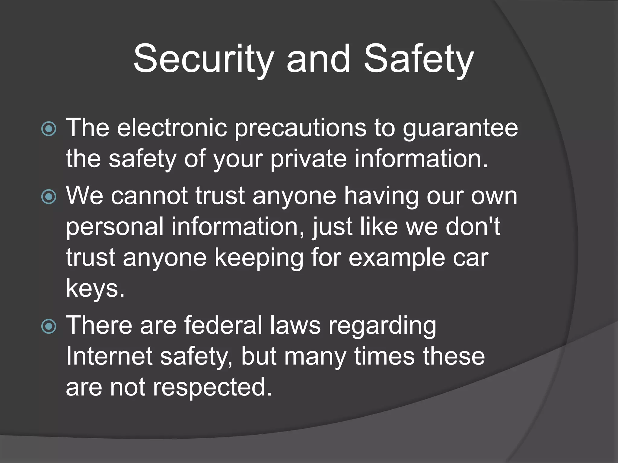          Security and SafetyThe electronic precautions to guarantee the safety of your private information.We cannot trust anyone having our own personal information, just like we don't trust anyone keeping for example car keys. There are federal laws regarding Internet safety, but many times these are not respected.