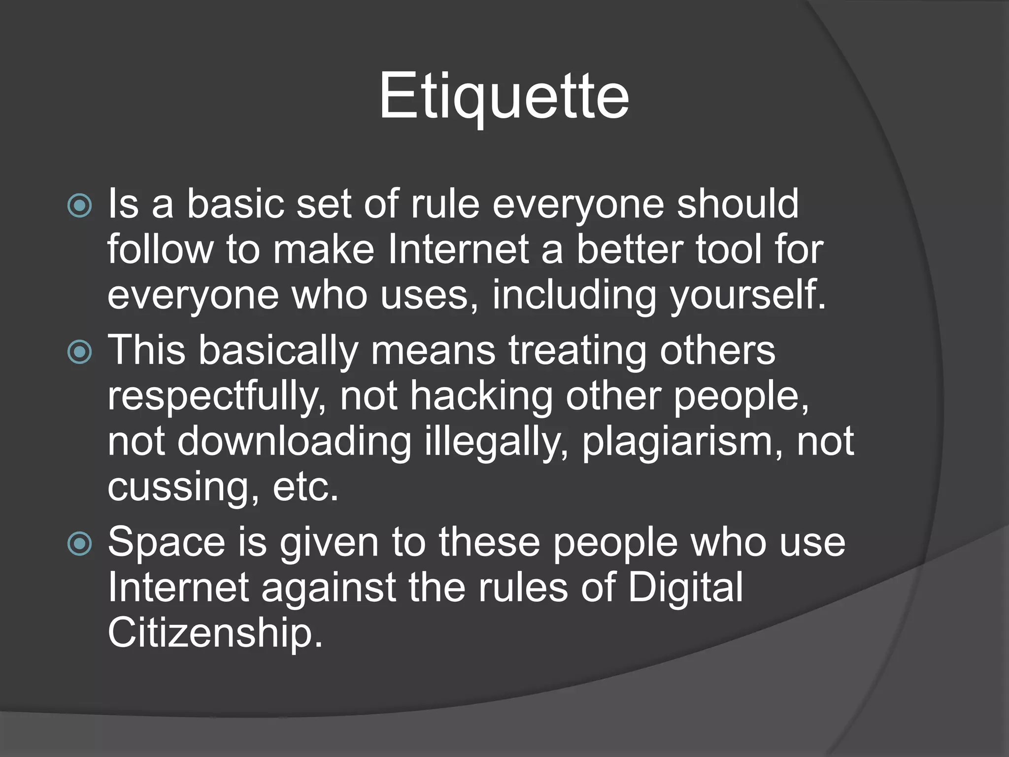                   EtiquetteIs a basic set of rule everyone should follow to make Internet a better tool for everyone who uses, including yourself.This basically means treating others respectfully, not hacking other people, not downloading illegally, plagiarism, not cussing, etc. Space is given to these people who use Internet against the rules of Digital Citizenship.