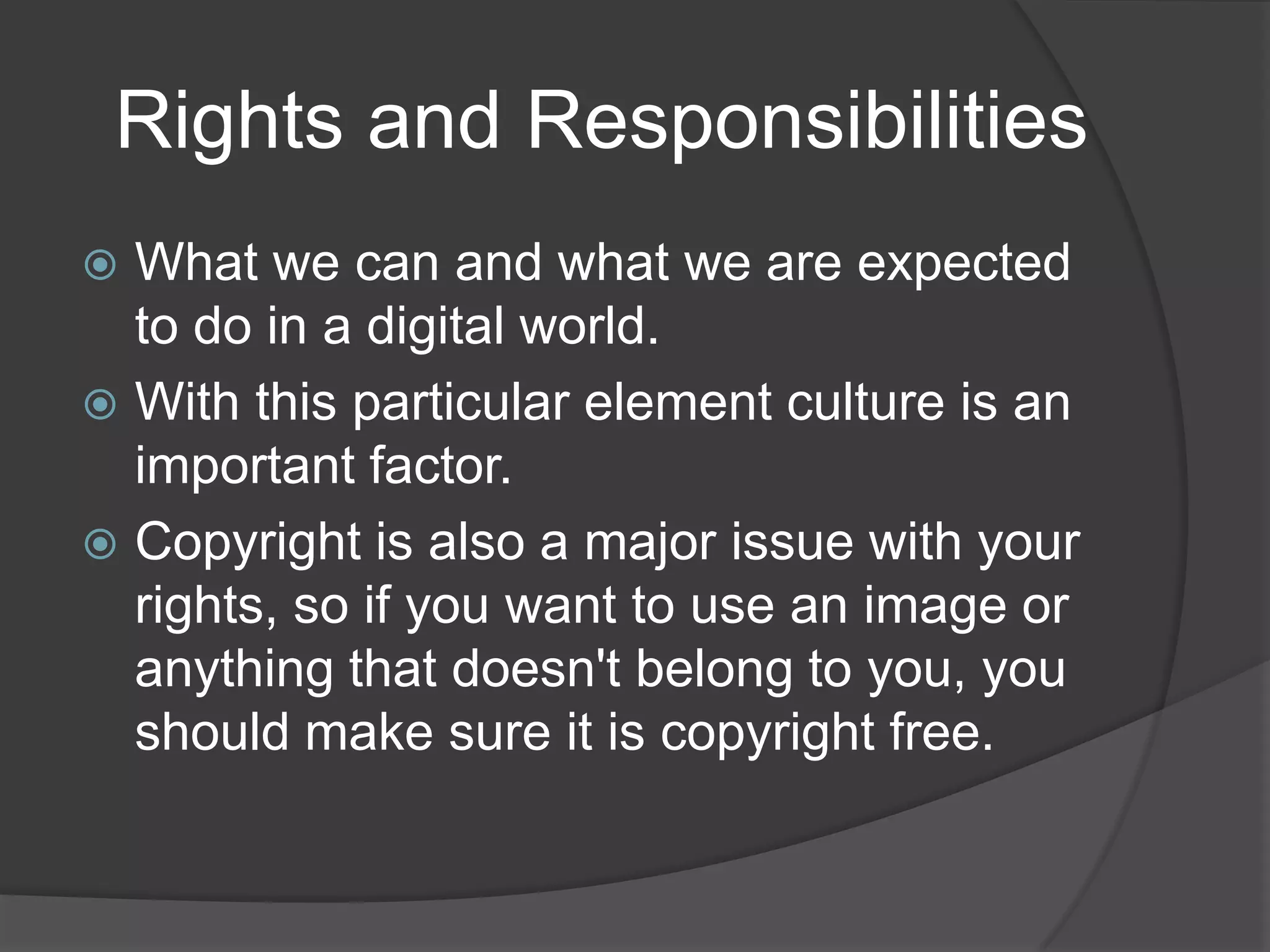   Rights and ResponsibilitiesWhat we can and what we are expected to do in a digital world.With this particular element culture is an important factor. Copyright is also a major issue with your rights, so if you want to use an image or anything that doesn't belong to you, you should make sure it is copyright free.