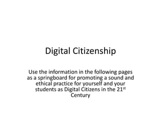 Digital Citizenship Use the information in the following pages as a springboard for promoting a sound and ethical practice for yourself and your students as Digital Citizens in the 21st Century 