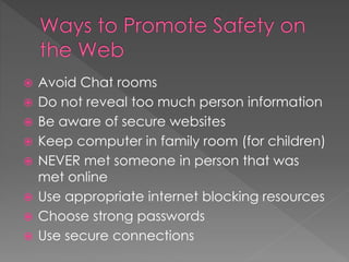  Avoid Chat rooms
 Do not reveal too much person information
 Be aware of secure websites
 Keep computer in family room (for children)
 NEVER met someone in person that was
met online
 Use appropriate internet blocking resources
 Choose strong passwords
 Use secure connections
 