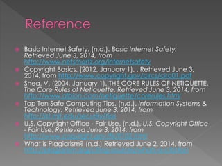  Basic Internet Safety. (n.d.). Basic Internet Safety.
Retrieved June 3, 2014, from
http://www.netsmartz.org/internetsafety
 Copyright Basics. (2012, January 1). . Retrieved June 3,
2014, from http://www.copyright.gov/circs/circ01.pdf
 Shea, V. (2004, January 1). THE CORE RULES OF NETIQUETTE.
The Core Rules of Netiquette. Retrieved June 3, 2014, from
http://www.albion.com/netiquette/corerules.html
 Top Ten Safe Computing Tips. (n.d.). Information Systems &
Technology. Retrieved June 3, 2014, from
http://ist.mit.edu/security/tips
 U.S. Copyright Office - Fair Use. (n.d.). U.S. Copyright Office
- Fair Use. Retrieved June 3, 2014, from
http://www.copyright.gov/fls/fl102.html
 What is Plagiarism? (n.d.) Retrieved June 2, 2014, from
http://plagiarism.org/citing-sources/whats-a-citation
 