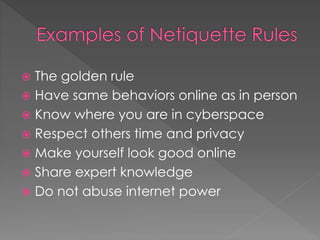  The golden rule
 Have same behaviors online as in person
 Know where you are in cyberspace
 Respect others time and privacy
 Make yourself look good online
 Share expert knowledge
 Do not abuse internet power
 