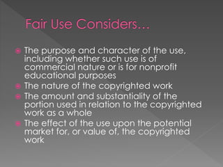  The purpose and character of the use,
including whether such use is of
commercial nature or is for nonprofit
educational purposes
 The nature of the copyrighted work
 The amount and substantiality of the
portion used in relation to the copyrighted
work as a whole
 The effect of the use upon the potential
market for, or value of, the copyrighted
work
 