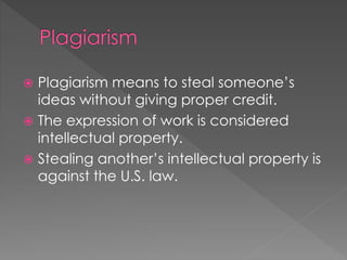  Plagiarism means to steal someone’s
ideas without giving proper credit.
 The expression of work is considered
intellectual property.
 Stealing another’s intellectual property is
against the U.S. law.
 